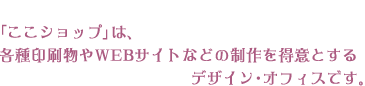 「ここショップ」は、各種印刷物やWEBサイトなどの制作を得意とするデザイン・オフィスです。